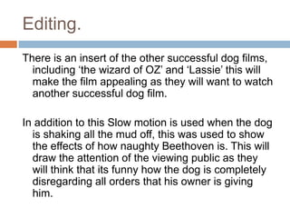 Editing.
There is an insert of the other successful dog films,
including ‘the wizard of OZ’ and ‘Lassie’ this will
make the film appealing as they will want to watch
another successful dog film.

In addition to this Slow motion is used when the dog
is shaking all the mud off, this was used to show
the effects of how naughty Beethoven is. This will
draw the attention of the viewing public as they
will think that its funny how the dog is completely
disregarding all orders that his owner is giving
him.

 
