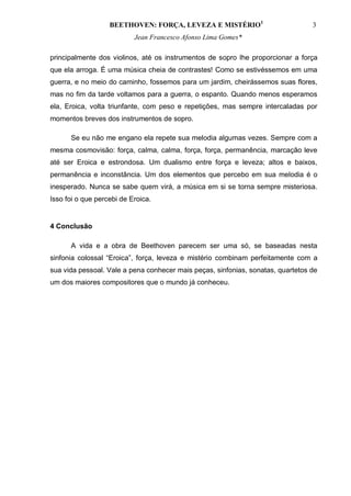 BEETHOVEN: FORÇA, LEVEZA E MISTÉRIO1                          3
                           Jean Francesco Afonso Lima Gomes*

principalmente dos violinos, até os instrumentos de sopro lhe proporcionar a força
que ela arroga. É uma música cheia de contrastes! Como se estivéssemos em uma
guerra, e no meio do caminho, fossemos para um jardim, cheirássemos suas flores,
mas no fim da tarde voltamos para a guerra, o espanto. Quando menos esperamos
ela, Eroica, volta triunfante, com peso e repetições, mas sempre intercaladas por
momentos breves dos instrumentos de sopro.

      Se eu não me engano ela repete sua melodia algumas vezes. Sempre com a
mesma cosmovisão: força, calma, calma, força, força, permanência, marcação leve
até ser Eroica e estrondosa. Um dualismo entre força e leveza; altos e baixos,
permanência e inconstância. Um dos elementos que percebo em sua melodia é o
inesperado. Nunca se sabe quem virá, a música em si se torna sempre misteriosa.
Isso foi o que percebi de Eroica.


4 Conclusão

      A vida e a obra de Beethoven parecem ser uma só, se baseadas nesta
sinfonia colossal “Eroica”, força, leveza e mistério combinam perfeitamente com a
sua vida pessoal. Vale a pena conhecer mais peças, sinfonias, sonatas, quartetos de
um dos maiores compositores que o mundo já conheceu.
 