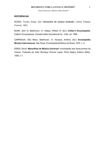 BEETHOVEN: FORÇA, LEVEZA E MISTÉRIO1                            4
                          Jean Francesco Afonso Lima Gomes*

REFERÊNCIAS

BORBA, Tomás; Graça. (Ed.) Dicionário de música ilustrado. Lisboa: Edições
Cosmos, 1963.

BURK, John N. Beethoven. In: Halsey, William D. (Ed.) Collier’s Encyclopedia.
Collier's Encyclopedia, Crowell-Collier Educational Co., USA, ed. 1969.

CARPEAUX, Otto Maria. Beethoven. In: Houaiss, Antônio (Ed.) Enciclopédia
Mirador Internacional. São Paulo: Enciclopédia Britânica do Brasil, 1970. v. 4.

EWEN, David. Maravilhas da Música Universal: enciclopédia das obras-primas da
música. Tradução de João Henrique Chaves Lopes. Porto Alegre: Editora Globo,
1959, v.1.
 