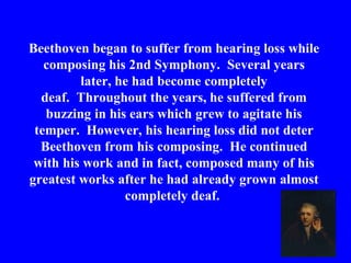 Beethoven began to suffer from hearing loss while
   composing his 2nd Symphony. Several years
         later, he had become completely
  deaf. Throughout the years, he suffered from
   buzzing in his ears which grew to agitate his
 temper. However, his hearing loss did not deter
  Beethoven from his composing. He continued
 with his work and in fact, composed many of his
greatest works after he had already grown almost
                 completely deaf.
 