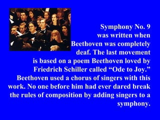 Symphony No. 9
                              was written when
                     Beethoven was completely
                       deaf. The last movement
        is based on a poem Beethoven loved by
        Friedrich Schiller called “Ode to Joy.”
  Beethoven used a chorus of singers with this
work. No one before him had ever dared break
the rules of composition by adding singers to a
                                     symphony.
 