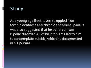 Story

At a young age Beethoven struggled from
terrible deafness and chronic abdominal pain. It
was also suggested that he suffered from
Bipolar disorder. All of his problems led to him
to contemplate suicide, which he documented
in his journal.
 