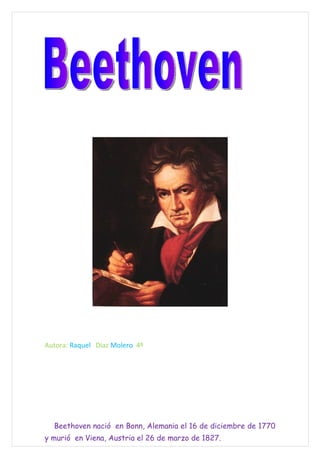 Autora: Raquel Díaz Molero 4º




  Beethoven nació en Bonn, Alemania el 16 de diciembre de 1770
y murió en Viena, Austria el 26 de marzo de 1827.
 