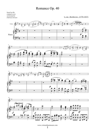 Romance Op. 40
based on the
original score
revisioned by
Fabrizio Ferrari                                                                                 L.van Beethoven (1770-1827)

                                                                                                  
                     
                          
                                           
                                                                                                      
       Violin    
                           
                                 
                                    
                                                                                       
                                                                                                                  
                                          
                                                                                                                                
                                                                                                                                  
                                                                                                                       
  Piano                                                                                                                     p
                                                                                                                                 
                                                                                                                                  
                                                                                                                      

  6
                                                                                                                    
                                                                                                             
                                                                                                                     
                                                                    
               
                                                  
                                                       
                                                       
                                                                          
                                                                          
         
                         
                                                                                                                          

                                        
                                       
                                                 
                                                                                                                      

  11
                                       
                                              
                                                                                                                  
                                               
                                                       
                                                          
                                                                               
                                                                                                                 
                                                                                                                             
                                                                                      
                                                                   p
                                                                                                                 
                                                                                                        
                                                                                                                     
                                                                                                          

  16
                                                                                                                
      
                 
                                                                                                   
                
                              
                                                                      
                                                                                          
                                                                                           
                                                                                                  
                                                                                                        
                                                                                         
                                                                                                    
                                                                                                         
                                                                                                         
                                                                                                              
                                                                                                                   sf
         f
           
           
                     p        f
                                                                   
                                                                                   ff
                                                                                  
                                                                      
                                                                               
                                     
                                                                                             
                                                                                                 
                                                   www.virtualsheetmusic.com
                                                               1
 