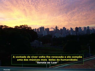 A vontade de viver volta-lhe renovada e ele compõe uma das músicas mais  belas da humanidade:   “ Sonata ao Luar ”   Piracicaba 