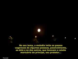 No seu tema, a melodia imita os passos vagarosos de algumas pessoas, possivelmente, os dele e os dos outros, que levavam o caixão mortuário do príncipe, seu protetor... Piracicaba 
