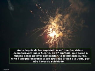 Gramado Anos depois de ter superado o sofrimento, viria o incomparável Hino à Alegria, da 9ª sinfonia, que coroa a missão desse notável compositor, já totalmente surdo. Hino à Alegria expressa a sua gratidão à vida e a Deus, por não haver se suicidado...  