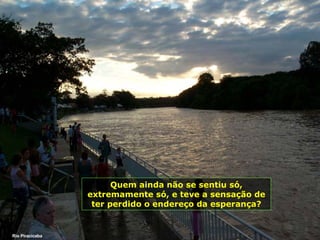 Rio Piracicaba Quem ainda não se sentiu só, extremamente só, e teve a sensação de ter perdido o endereço da esperança? 