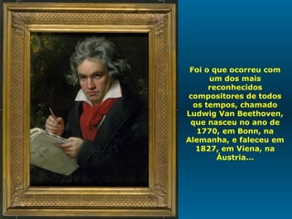 Foi o que ocorreu com um dos mais reconhecidos compositores de todos os tempos, chamado Ludwig Van Beethoven, que nasceu no ano de 1770, em Bonn, na Alemanha, e faleceu em 1827, em Viena, na Áustria... 
