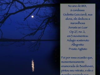 Piracicaba No ano de 1801,  à condessa  Giulietta Guicciardi, sua aluna, ele dedicou a maravilhosa Sonata ao Luar Op.27, no. 2,  em 3 movimentos: Adagio sostenuto              Allegretto          Presto Agitato   Foi por essa ocasião que, momentaneamente enamorada de Beethoven, pintou seu retrato, e ele o guardou por toda sua vida. Pouco tempo depois, casou-se com outro... 