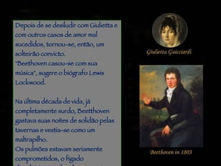 Piracicaba Depois de se desiludir com Giulietta e com outros casos de amor mal sucedidos, tornou-se, então, um solteirão convicto. "Beethoven casou-se com sua música", sugere o biógrafo Lewis Lockwood.  Na última década de vida, já completamente surdo, Beetthoven gastava suas noites de solidão pelas tavernas e vestia-se como um maltrapilho.  Os pulmões estavam seriamente comprometidos, o fígado dissolvia-se no álcool, o reumatismo e as dores de cabeça não lhe davam paz dia e noite.  
