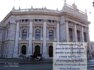 Piracicaba Finalmente, no dia 7 de maio de 1824, Beethoven assistiu a seu derradeiro  e maior triunfo: foi efusivamente aplaudido durante a execução de sua Nona Sinfonia no  Teatro de Viena. 