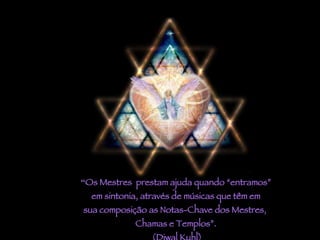 “ Os Mestres  prestam ajuda quando “entramos” em sintonia, através de músicas que têm em sua composição as Notas-Chave dos Mestres,  Chamas e Templos”. (Djwal Kuhl) 