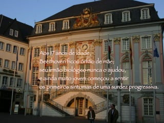 Aos 17 anos de idade,  Beethoven ficou órfão de mãe;  seu irmão biológico nunca o ajudou,  e ainda muito jovem começou a sentir  os primeiros sintomas de uma surdez progressiva.  