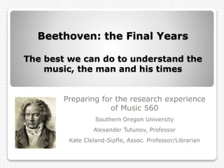Beethoven: the Final Years
The best we can do to understand the
music, the man and his times
Preparing for the research experience
of Music 560
Southern Oregon University
Alexander Tutunov, Professor
Kate Cleland-Sipfle, Assoc. Professor/Librarian
 