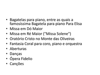 Bagatelas para piano, entre as quais a famosíssima Bagatela para piano Para ElisaMissa em Dó MaiorMissa em Ré Maior ("Missa Solene")Oratório Cristo no Monte das OliveirasFantasia Coral para coro, piano e orquestraAberturasDançasÓpera FidelioCanções