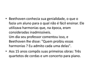 Beethoven conhecia sua genialidade, o que o fazia um aluno para o qual não é fácil ensinar. Ele utilizava harmonias que, na época, eram consideradas inadmissíveis. Um dia seu professor comentou isso, e Beethoven lhe disse: "Quem proibiu essas harmonias ? Eu admito cada uma delas".Aos 15 anos compôs suas primeiras obras: Três quartetos de cordas e um concerto para piano.