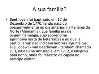 A sua familia?Beethoven foi baptizado em 17 de Dezembro de 1770, tendo nascido presumivelmente no dia anterior, na Renânia do Norte (Alemanha). Sua família era de origem flamenga, cujo sobrenome significava horta de beterrabas e no qual a partícula van não indicava nobreza alguma.Seu avô,Lodewijk van Beethoven - também chamado Luís, nasceu na Antuérpia, em 1712, e emigrou para Bonn, onde foi maestro de capela do príncipe eleitor. 