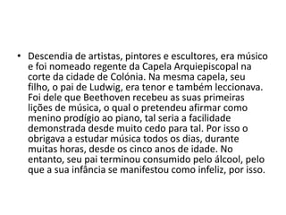 Descendia de artistas, pintores e escultores, era músico e foi nomeado regente da Capela Arquiepiscopal na corte da cidade de Colónia. Na mesma capela, seu filho, o pai de Ludwig, era tenor e também leccionava. Foi dele que Beethoven recebeu as suas primeiras lições de música, o qual o pretendeu afirmar como menino prodígio ao piano, tal seria a facilidade demonstrada desde muito cedo para tal. Por isso o obrigava a estudar música todos os dias, durante muitas horas, desde os cinco anos de idade. No entanto, seu pai terminou consumido pelo álcool, pelo que a sua infância se manifestou como infeliz, por isso.