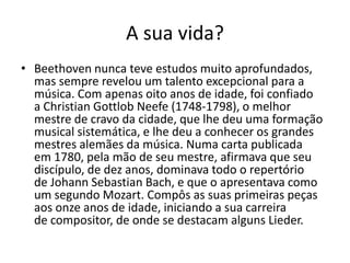 A sua vida? Beethoven nunca teve estudos muito aprofundados, mas sempre revelou um talento excepcional para a música. Com apenas oito anos de idade, foi confiado a Christian Gottlob Neefe (1748-1798), o melhor mestre de cravo da cidade, que lhe deu uma formação musical sistemática, e lhe deu a conhecer os grandes mestres alemães da música. Numa carta publicada em 1780, pela mão de seu mestre, afirmava que seu discípulo, de dez anos, dominava todo o repertório de Johann Sebastian Bach, e que o apresentava como um segundo Mozart. Compôs as suas primeiras peças aos onze anos de idade, iniciando a sua carreira de compositor, de onde se destacam alguns Lieder. 