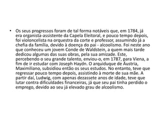 Os seus progressos foram de tal forma notáveis que, em 1784, já era organista-assistente da Capela Eleitoral, e pouco tempo depois, foi violoncelista na orquestra da corte e professor, assumindo já a chefia da família, devido à doença do pai - alcoolismo. Foi neste ano que conheceu um jovem Conde de Waldstein, a quem mais tarde dedicou algumas das suas obras, pela sua amizade. Este, percebendo o seu grande talento, enviou-o, em 1787, para Viena, a fim de ir estudar com Joseph Haydn. O arquiduque de Áustria, Maximiliano, subsidiou então os seus estudos. No entanto, teve que regressar pouco tempo depois, assistindo à morte de sua mãe. A partir daí, Ludwig, com apenas dezassete anos de idade, teve que lutar contra dificuldades financeiras, já que seu pai tinha perdido o emprego, devido ao seu já elevado grau de alcoolismo.