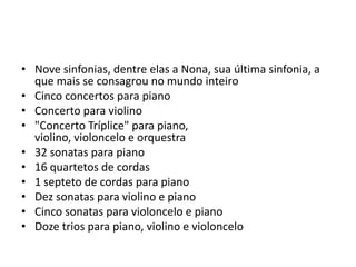 Nove sinfonias, dentre elas a Nona, sua última sinfonia, a que mais se consagrou no mundo inteiroCinco concertos para pianoConcerto para violino"Concerto Tríplice" para piano, violino, violoncelo e orquestra32 sonatas para piano16 quartetos de cordas1 septeto de cordas para pianoDez sonatas para violino e pianoCinco sonatas para violoncelo e pianoDoze trios para piano, violino e violoncelo