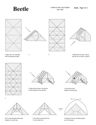 Beetle                                                              Created by Marc Vigo Anglada
                                                                                            April 1994
                                                                                                                            Beetle, Page 1 of 3




1 Begin with a 2x1 rectangle         2                                         3                                        4 Valley fold front layer, reverse
Fold two waterbomb bases                                                                                                fold the rest, as swhon in figure 5




                                     6 Valley fold front layer, reverse fold                             7 Sink three corners
                                     the rest. Repeat on the right side                                  Repeat on the right side




5




8 Front view. Mountain fold inside           9 The result shoud look like this                           10 Raise the corners. All oblique pleats
Repeat on the right side                     Turn the model over                                         are at 45 degrees.
 