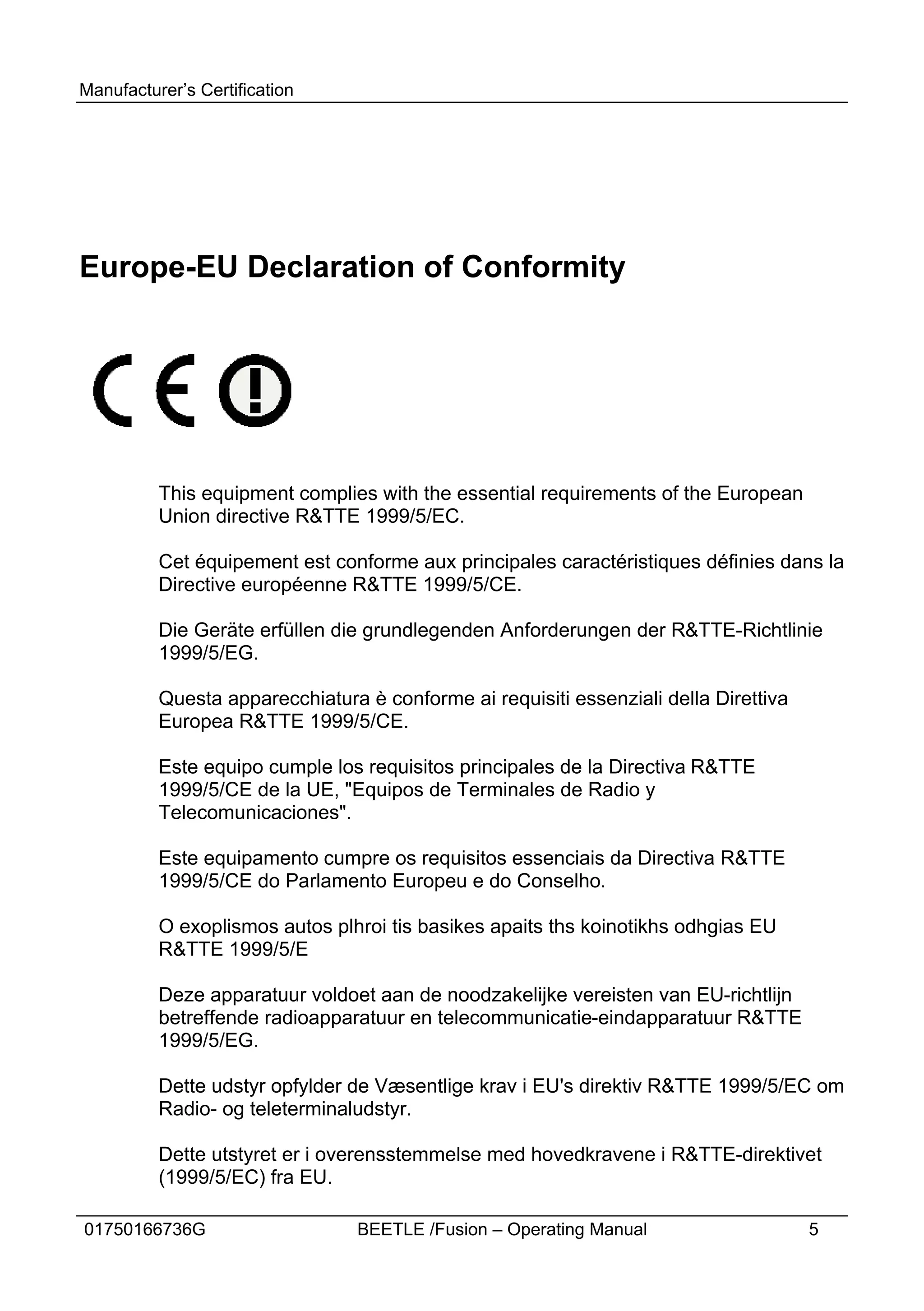 Manufacturer’s Certification




Europe-EU Declaration of Conformity




          This equipment complies with the essential requirements of the European
          Union directive R&TTE 1999/5/EC.

          Cet équipement est conforme aux principales caractéristiques définies dans la
          Directive européenne R&TTE 1999/5/CE.

          Die Geräte erfüllen die grundlegenden Anforderungen der R&TTE-Richtlinie
          1999/5/EG.

          Questa apparecchiatura è conforme ai requisiti essenziali della Direttiva
          Europea R&TTE 1999/5/CE.

          Este equipo cumple los requisitos principales de la Directiva R&TTE
          1999/5/CE de la UE, "Equipos de Terminales de Radio y
          Telecomunicaciones".

          Este equipamento cumpre os requisitos essenciais da Directiva R&TTE
          1999/5/CE do Parlamento Europeu e do Conselho.

          O exoplismos autos plhroi tis basikes apaits ths koinotikhs odhgias EU
          R&TTE 1999/5/E

          Deze apparatuur voldoet aan de noodzakelijke vereisten van EU-richtlijn
          betreffende radioapparatuur en telecommunicatie-eindapparatuur R&TTE
          1999/5/EG.

          Dette udstyr opfylder de Væsentlige krav i EU's direktiv R&TTE 1999/5/EC om
          Radio- og teleterminaludstyr.

          Dette utstyret er i overensstemmelse med hovedkravene i R&TTE-direktivet
          (1999/5/EC) fra EU.

01750166736G                     BEETLE /Fusion – Operating Manual                    5
 