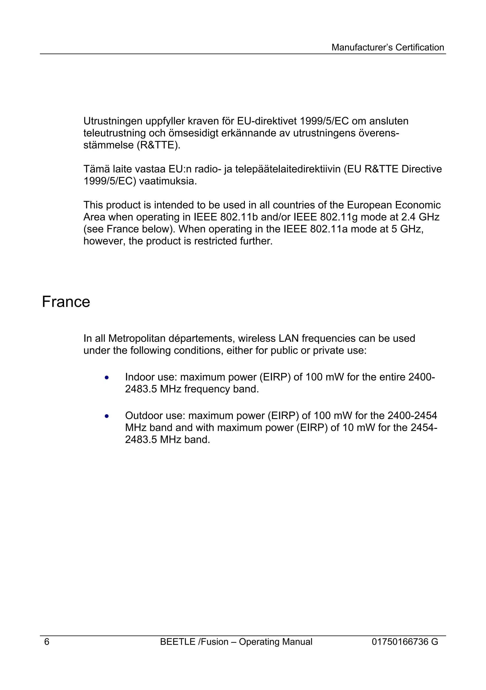 Manufacturer’s Certification




     Utrustningen uppfyller kraven för EU-direktivet 1999/5/EC om ansluten
     teleutrustning och ömsesidigt erkännande av utrustningens överens-
     stämmelse (R&TTE).

     Tämä laite vastaa EU:n radio- ja telepäätelaitedirektiivin (EU R&TTE Directive
     1999/5/EC) vaatimuksia.

     This product is intended to be used in all countries of the European Economic
     Area when operating in IEEE 802.11b and/or IEEE 802.11g mode at 2.4 GHz
     (see France below). When operating in the IEEE 802.11a mode at 5 GHz,
     however, the product is restricted further.




France

     In all Metropolitan départements, wireless LAN frequencies can be used
     under the following conditions, either for public or private use:

         ·    Indoor use: maximum power (EIRP) of 100 mW for the entire 2400-
              2483.5 MHz frequency band.

         ·    Outdoor use: maximum power (EIRP) of 100 mW for the 2400-2454
              MHz band and with maximum power (EIRP) of 10 mW for the 2454-
              2483.5 MHz band.




6                    BEETLE /Fusion – Operating Manual             01750166736 G
 