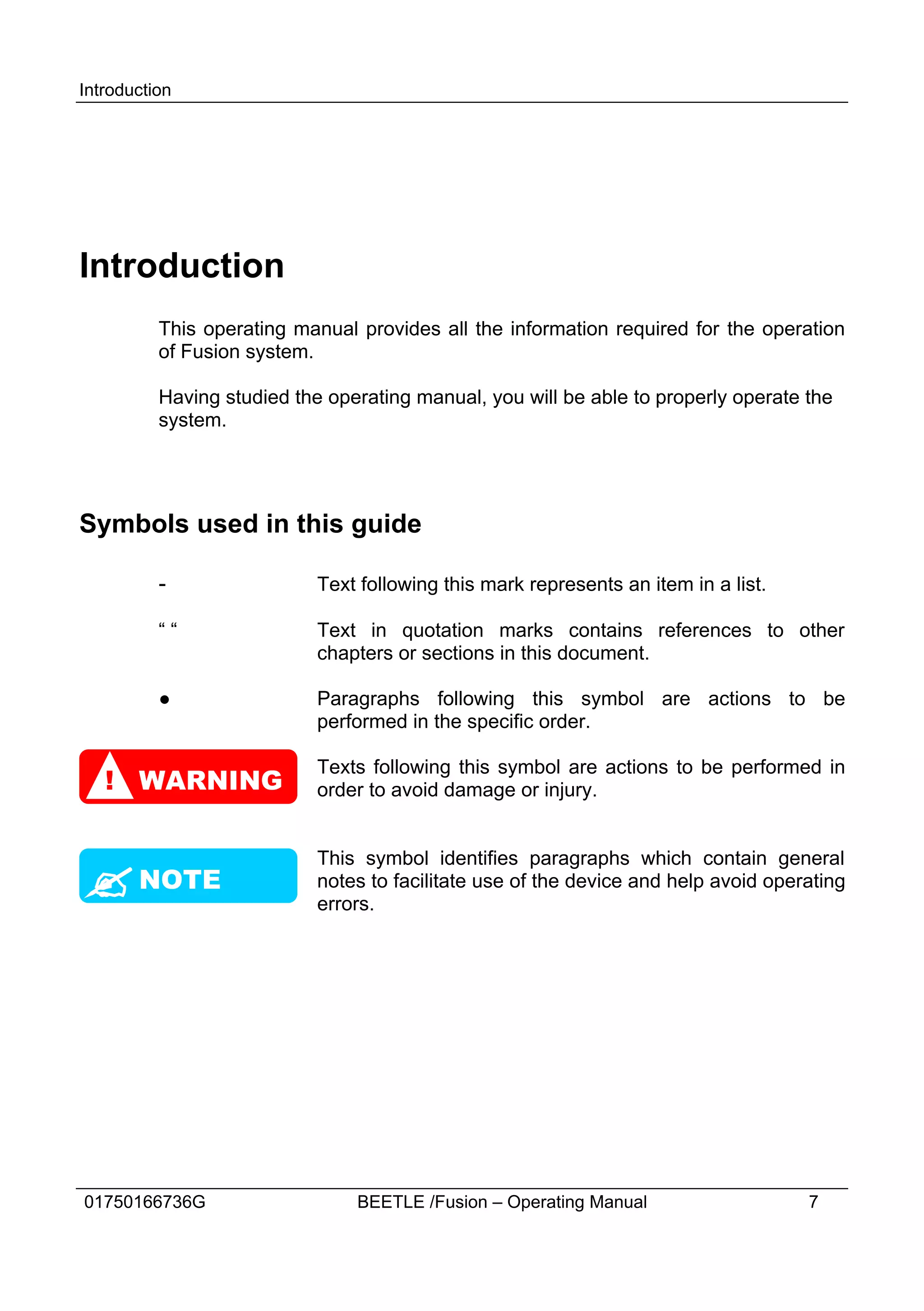 Introduction




Introduction
          This operating manual provides all the information required for the operation
          of Fusion system.

          Having studied the operating manual, you will be able to properly operate the
          system.




Symbols used in this guide

          -                 Text following this mark represents an item in a list.

          ““                Text in quotation marks contains references to other
                            chapters or sections in this document.

          ●                 Paragraphs following this symbol are actions to be
                            performed in the specific order.

                            Texts following this symbol are actions to be performed in
   ! WARNING                order to avoid damage or injury.


                            This symbol identifies paragraphs which contain general
? NOTE                      notes to facilitate use of the device and help avoid operating
                            errors.




01750166736G                    BEETLE /Fusion – Operating Manual                    7
 