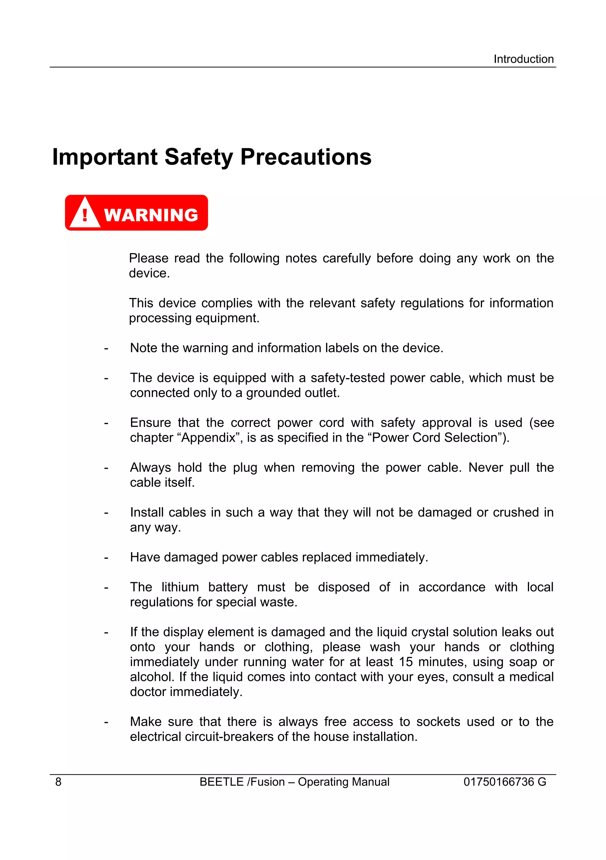 Introduction




Important Safety Precautions

    ! WARNING

         Please read the following notes carefully before doing any work on the
         device.

         This device complies with the relevant safety regulations for information
         processing equipment.

     -   Note the warning and information labels on the device.

     -   The device is equipped with a safety-tested power cable, which must be
         connected only to a grounded outlet.

     -   Ensure that the correct power cord with safety approval is used (see
         chapter “Appendix”, is as specified in the “Power Cord Selection”).

     -   Always hold the plug when removing the power cable. Never pull the
         cable itself.

     -   Install cables in such a way that they will not be damaged or crushed in
         any way.

     -   Have damaged power cables replaced immediately.

     -   The lithium battery must be disposed of in accordance with local
         regulations for special waste.

     -   If the display element is damaged and the liquid crystal solution leaks out
         onto your hands or clothing, please wash your hands or clothing
         immediately under running water for at least 15 minutes, using soap or
         alcohol. If the liquid comes into contact with your eyes, consult a medical
         doctor immediately.

     -   Make sure that there is always free access to sockets used or to the
         electrical circuit-breakers of the house installation.


8                    BEETLE /Fusion – Operating Manual             01750166736 G
 