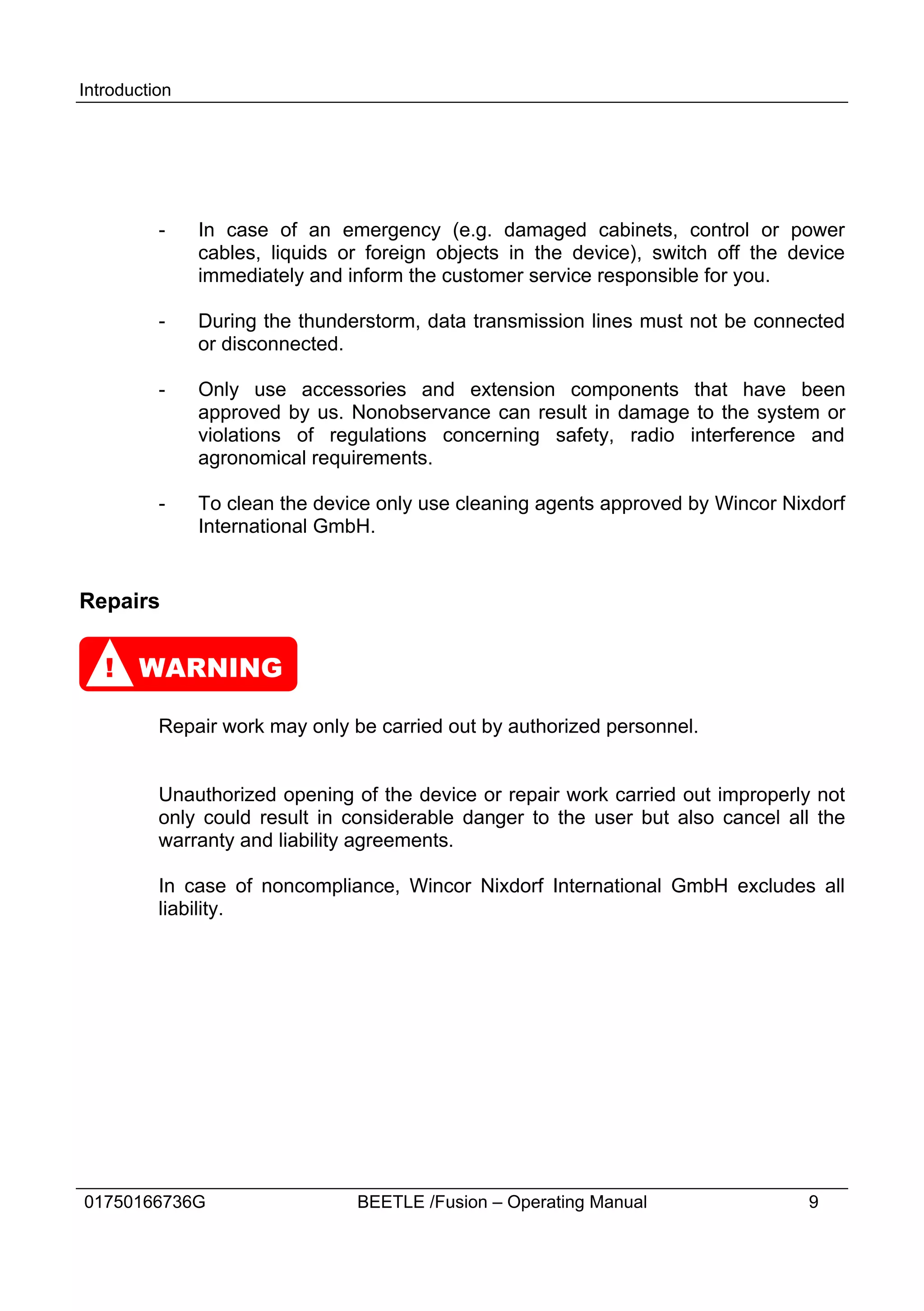 Introduction




          -    In case of an emergency (e.g. damaged cabinets, control or power
               cables, liquids or foreign objects in the device), switch off the device
               immediately and inform the customer service responsible for you.

          -    During the thunderstorm, data transmission lines must not be connected
               or disconnected.

          -    Only use accessories and extension components that have been
               approved by us. Nonobservance can result in damage to the system or
               violations of regulations concerning safety, radio interference and
               agronomical requirements.

          -    To clean the device only use cleaning agents approved by Wincor Nixdorf
               International GmbH.


Repairs


   ! WARNING

          Repair work may only be carried out by authorized personnel.


          Unauthorized opening of the device or repair work carried out improperly not
          only could result in considerable danger to the user but also cancel all the
          warranty and liability agreements.

          In case of noncompliance, Wincor Nixdorf International GmbH excludes all
          liability.




01750166736G                    BEETLE /Fusion – Operating Manual                 9
 