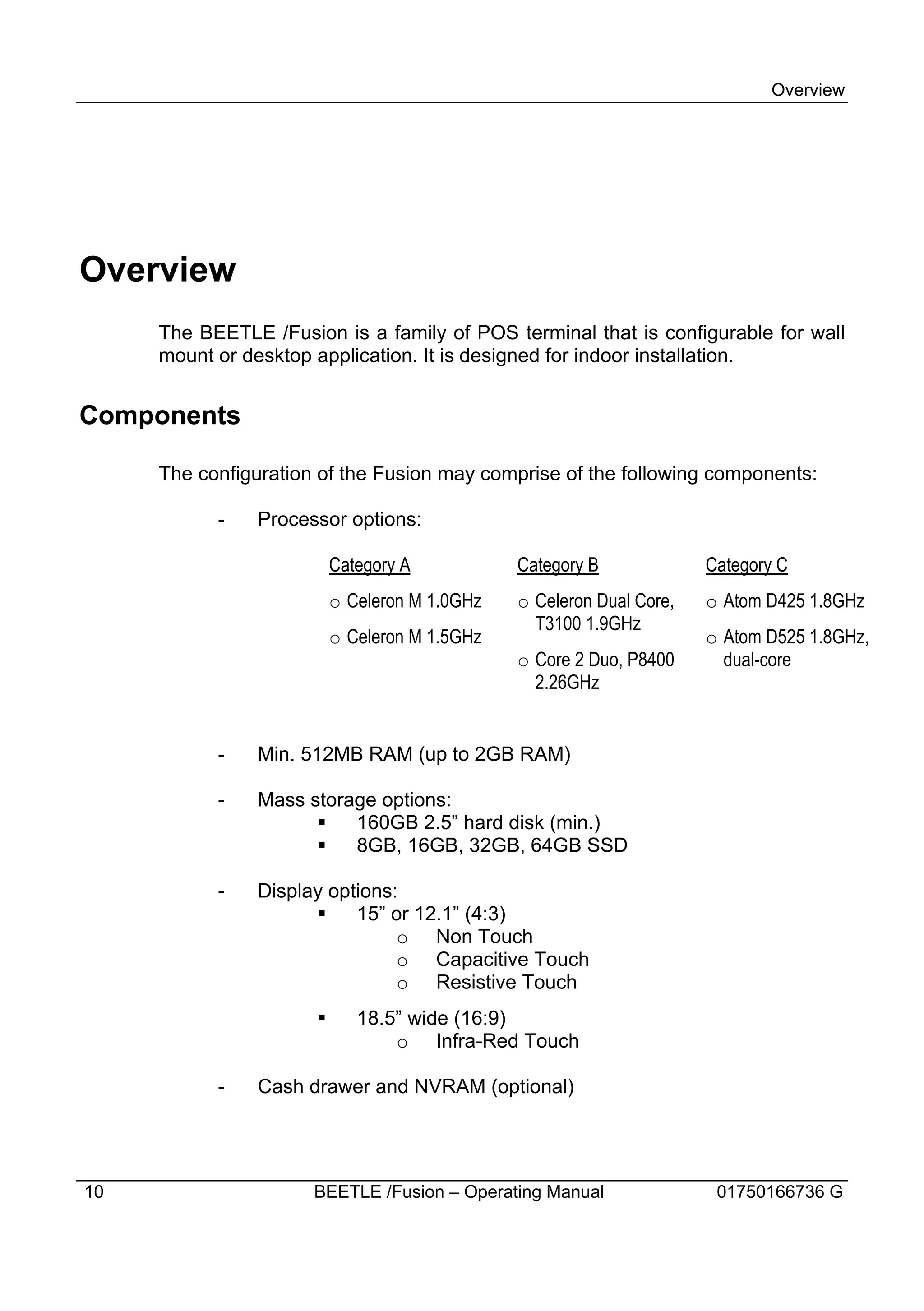 Overview




Overview
     The BEETLE /Fusion is a family of POS terminal that is configurable for wall
     mount or desktop application. It is designed for indoor installation.


Components

     The configuration of the Fusion may comprise of the following components:

           -   Processor options:

                          Category A           Category B             Category C
                          o Celeron M 1.0GHz   o Celeron Dual Core,   o Atom D425 1.8GHz
                                                 T3100 1.9GHz
                          o Celeron M 1.5GHz                          o Atom D525 1.8GHz,
                                               o Core 2 Duo, P8400      dual-core
                                                 2.26GHz


           -   Min. 512MB RAM (up to 2GB RAM)

           -   Mass storage options:
                     §   160GB 2.5” hard disk (min.)
                     §   8GB, 16GB, 32GB, 64GB SSD

           -   Display options:
                     §    15” or 12.1” (4:3)
                               o Non Touch
                               o Capacitive Touch
                               o Resistive Touch
                      §      18.5” wide (16:9)
                                 o Infra-Red Touch

           -   Cash drawer and NVRAM (optional)




10                    BEETLE /Fusion – Operating Manual                01750166736 G
 