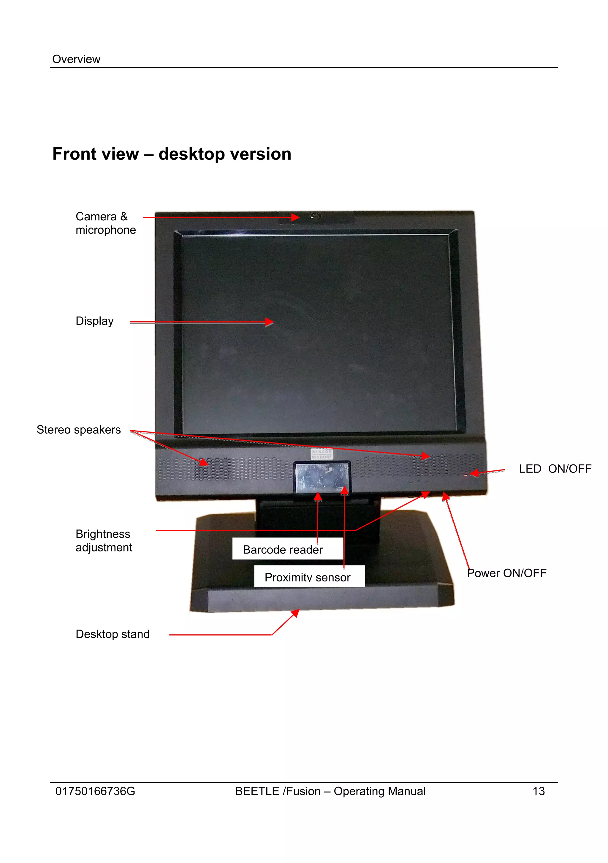 Overview




  Front view – desktop version


      Camera &
      microphone




      Display




Stereo speakers


                                                                  LED ON/OFF




      Brightness
      adjustment        Barcode reader

                            Proximity sensor               Power ON/OFF




      Desktop stand




   01750166736G        BEETLE /Fusion – Operating Manual            13
 