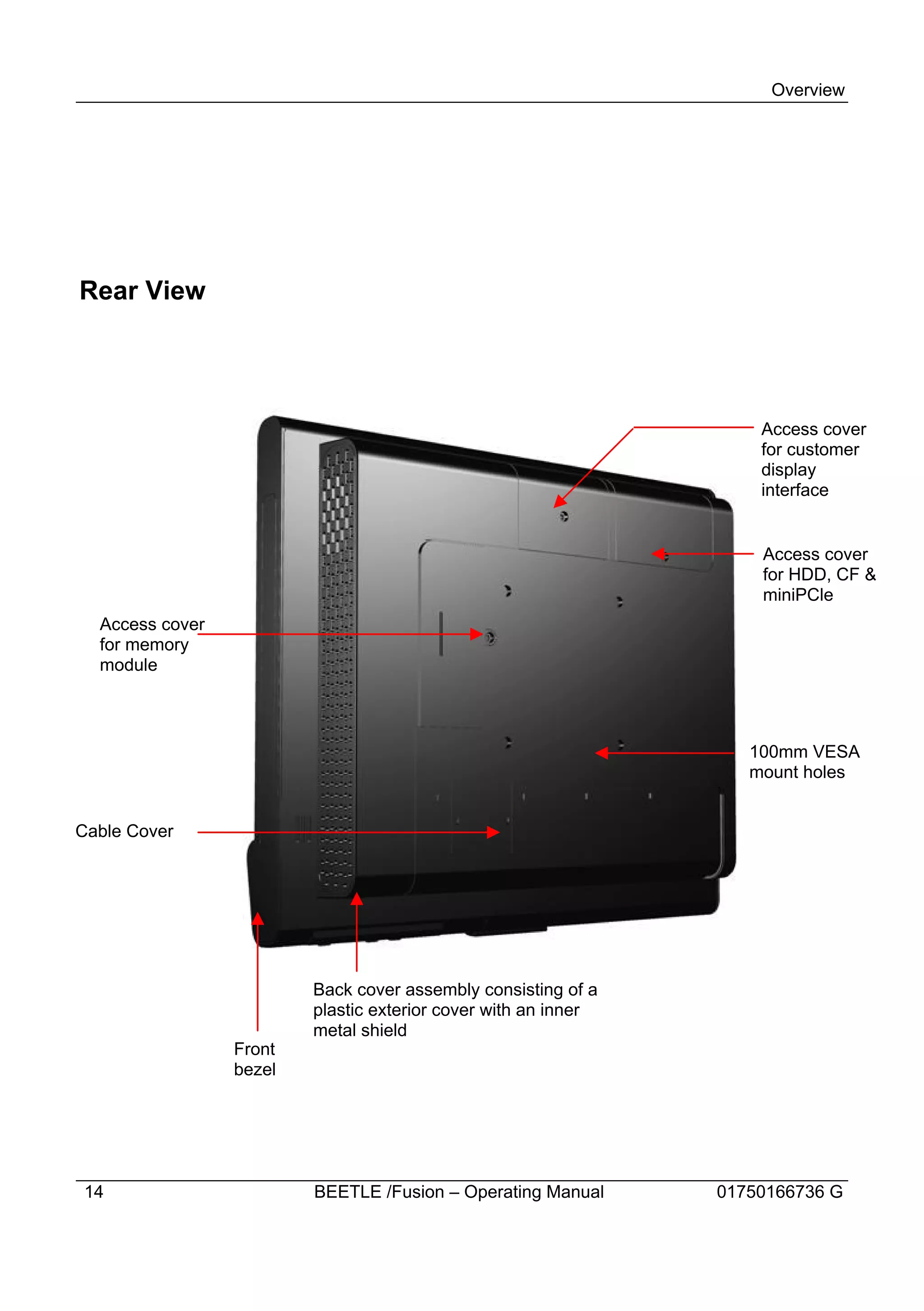 Overview




Rear View




                                                                    Access cover
                                                                    for customer
                                                                    display
                                                                    interface


                                                                    Access cover
                                                                    for HDD, CF &
                                                                    miniPCle
  Access cover
  for memory
  module



                                                                   100mm VESA
                                                                   mount holes


Cable Cover




                         Back cover assembly consisting of a
                         plastic exterior cover with an inner
                         metal shield
                 Front
                 bezel




14                       BEETLE /Fusion – Operating Manual      01750166736 G
 