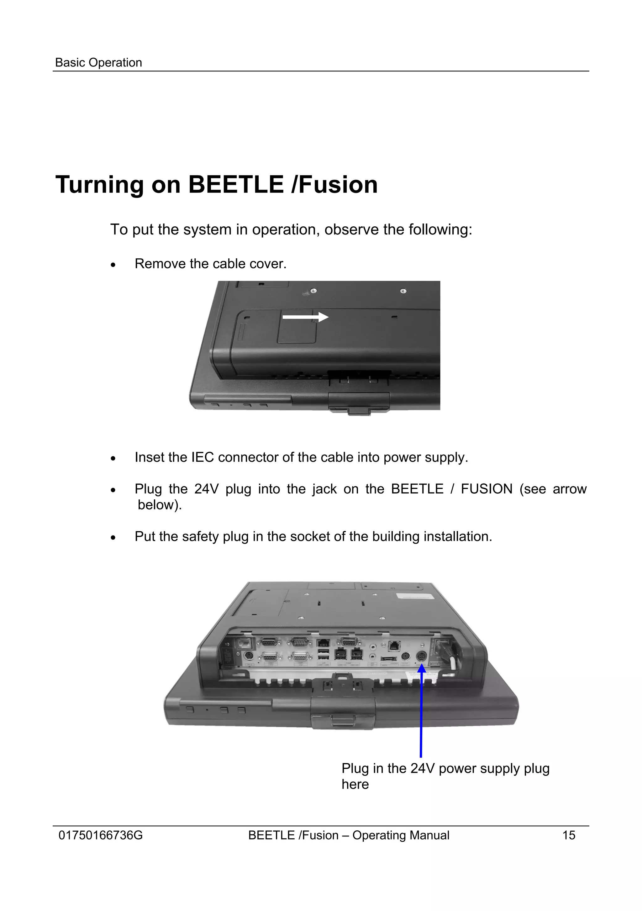 Basic Operation




Turning on BEETLE /Fusion
         To put the system in operation, observe the following:

         ·   Remove the cable cover.




         ·   Inset the IEC connector of the cable into power supply.

         ·   Plug the 24V plug into the jack on the BEETLE / FUSION (see arrow
             below).

         ·   Put the safety plug in the socket of the building installation.




                                                 Plug in the 24V power supply plug
                                                 here


01750166736G                    BEETLE /Fusion – Operating Manual                    15
 