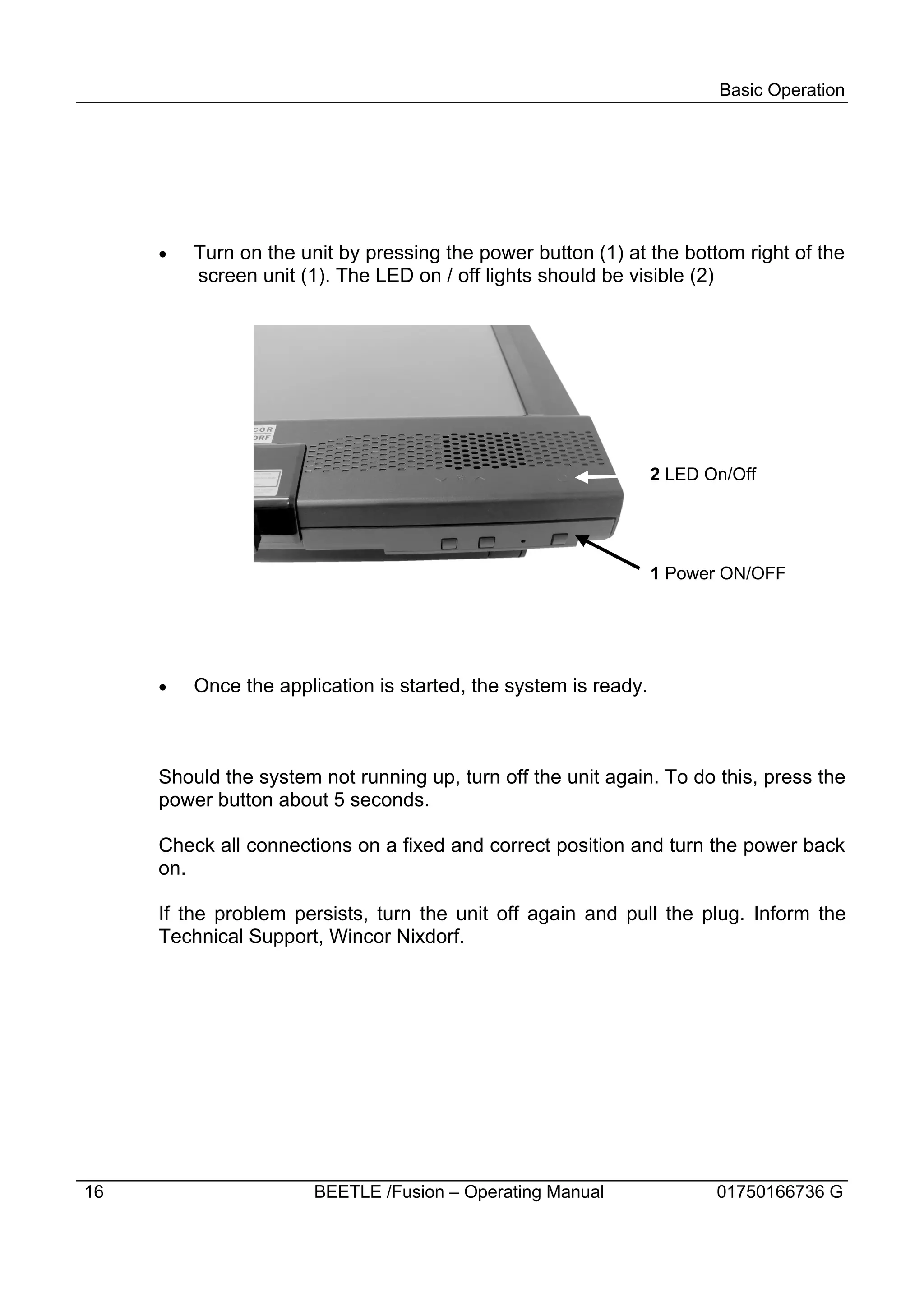 Basic Operation




     ·   Turn on the unit by pressing the power button (1) at the bottom right of the
         screen unit (1). The LED on / off lights should be visible (2)




                                                                 2 LED On/Off




                                                                 1 Power ON/OFF




     ·   Once the application is started, the system is ready.



     Should the system not running up, turn off the unit again. To do this, press the
     power button about 5 seconds.

     Check all connections on a fixed and correct position and turn the power back
     on.

     If the problem persists, turn the unit off again and pull the plug. Inform the
     Technical Support, Wincor Nixdorf.




16                     BEETLE /Fusion – Operating Manual                01750166736 G
 