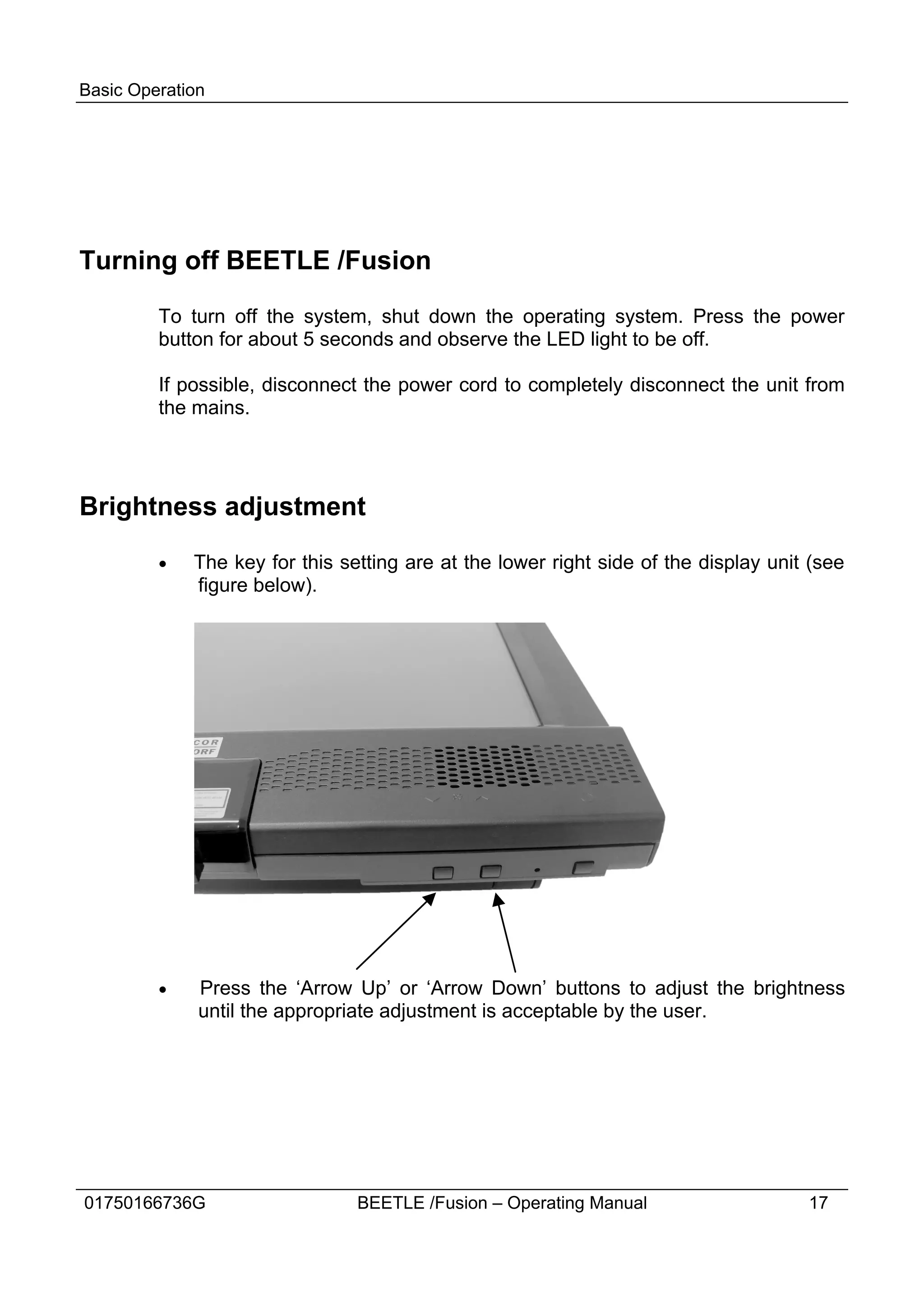 Basic Operation




Turning off BEETLE /Fusion

         To turn off the system, shut down the operating system. Press the power
         button for about 5 seconds and observe the LED light to be off.

         If possible, disconnect the power cord to completely disconnect the unit from
         the mains.




Brightness adjustment

         ·   The key for this setting are at the lower right side of the display unit (see
             figure below).




         ·    Press the ‘Arrow Up’ or ‘Arrow Down’ buttons to adjust the brightness
              until the appropriate adjustment is acceptable by the user.




01750166736G                    BEETLE /Fusion – Operating Manual                    17
 