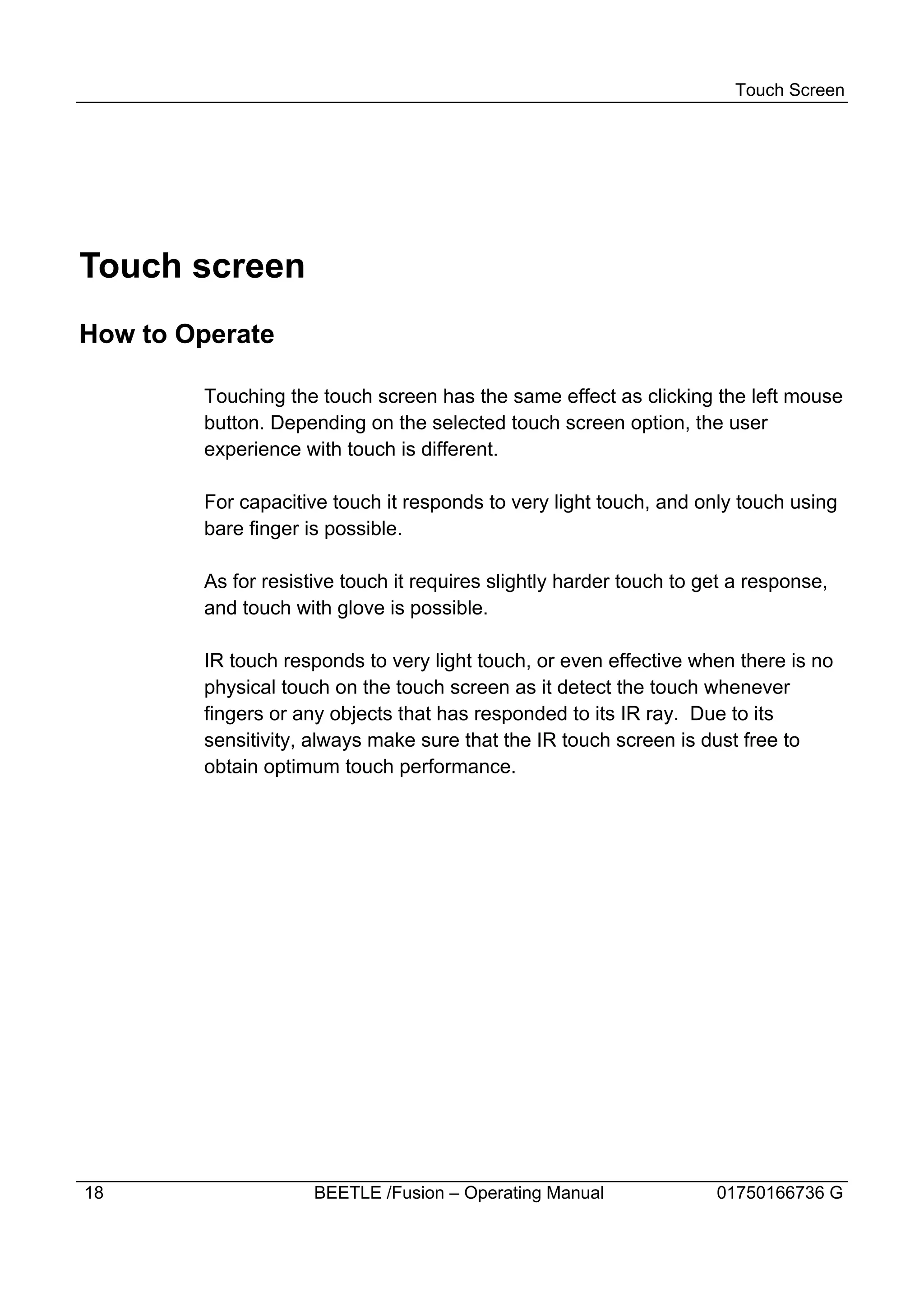 Touch Screen




Touch screen
How to Operate

        Touching the touch screen has the same effect as clicking the left mouse
        button. Depending on the selected touch screen option, the user
        experience with touch is different.

        For capacitive touch it responds to very light touch, and only touch using
        bare finger is possible.

        As for resistive touch it requires slightly harder touch to get a response,
        and touch with glove is possible.

        IR touch responds to very light touch, or even effective when there is no
        physical touch on the touch screen as it detect the touch whenever
        fingers or any objects that has responded to its IR ray. Due to its
        sensitivity, always make sure that the IR touch screen is dust free to
        obtain optimum touch performance.




18                   BEETLE /Fusion – Operating Manual               01750166736 G
 