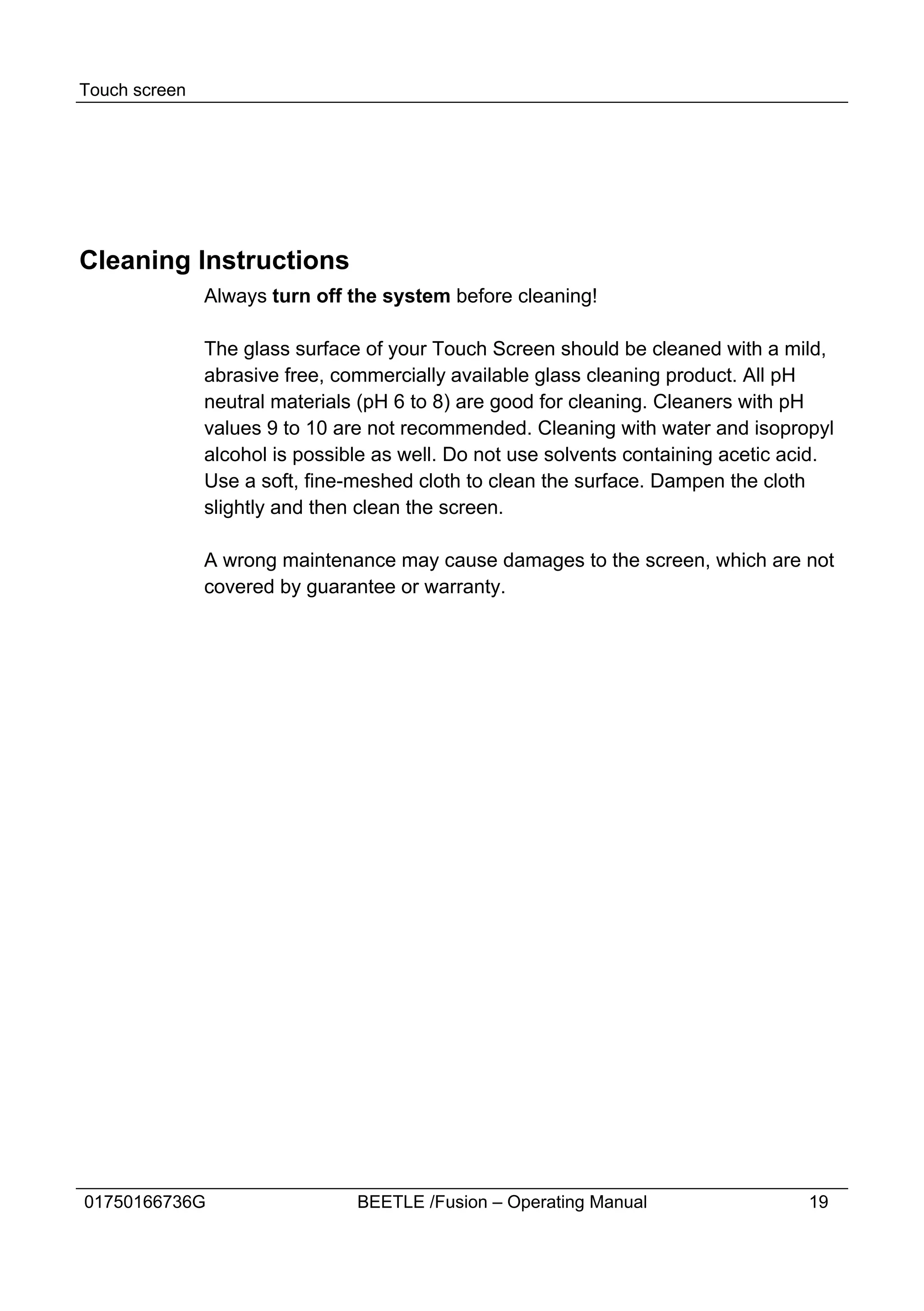 Touch screen




Cleaning Instructions
               Always turn off the system before cleaning!

               The glass surface of your Touch Screen should be cleaned with a mild,
               abrasive free, commercially available glass cleaning product. All pH
               neutral materials (pH 6 to 8) are good for cleaning. Cleaners with pH
               values 9 to 10 are not recommended. Cleaning with water and isopropyl
               alcohol is possible as well. Do not use solvents containing acetic acid.
               Use a soft, fine-meshed cloth to clean the surface. Dampen the cloth
               slightly and then clean the screen.

               A wrong maintenance may cause damages to the screen, which are not
               covered by guarantee or warranty.




01750166736G                    BEETLE /Fusion – Operating Manual                   19
 