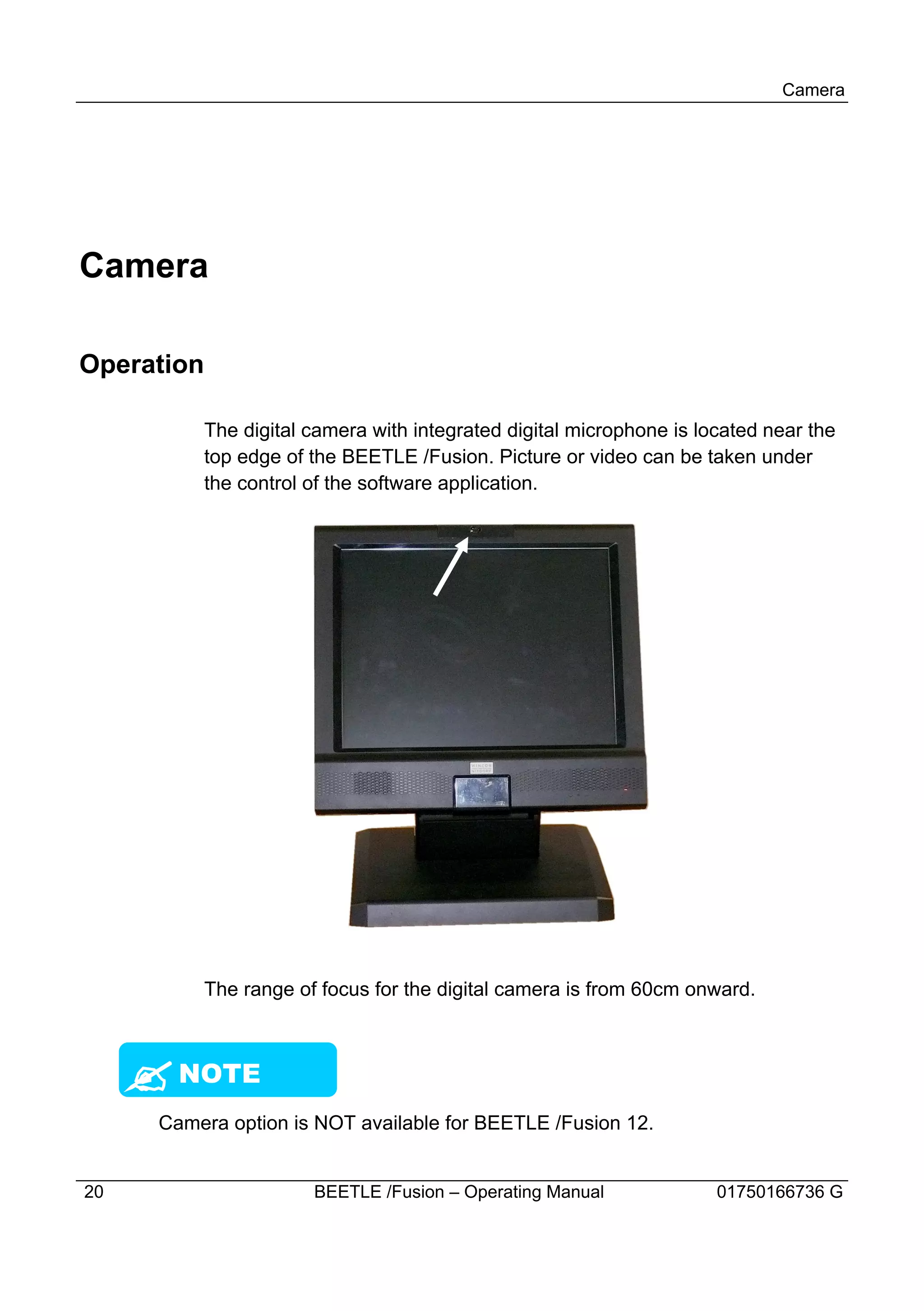 Camera




Camera

Operation

            The digital camera with integrated digital microphone is located near the
            top edge of the BEETLE /Fusion. Picture or video can be taken under
            the control of the software application.




            The range of focus for the digital camera is from 60cm onward.



     ? NOTE
      Camera option is NOT available for BEETLE /Fusion 12.


20                      BEETLE /Fusion – Operating Manual              01750166736 G
 