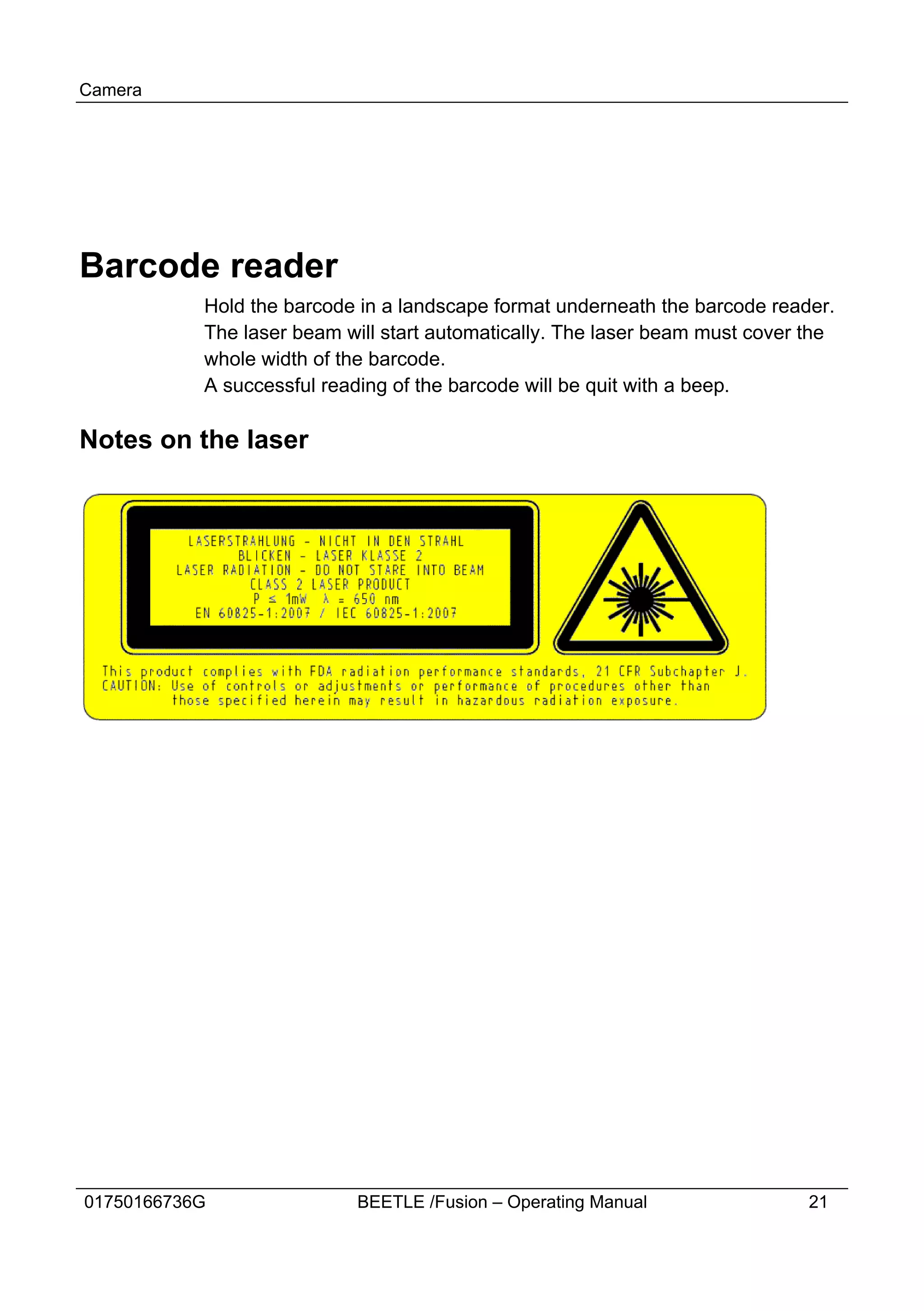Camera




Barcode reader
           Hold the barcode in a landscape format underneath the barcode reader.
           The laser beam will start automatically. The laser beam must cover the
           whole width of the barcode.
           A successful reading of the barcode will be quit with a beep.

Notes on the laser




01750166736G                BEETLE /Fusion – Operating Manual                 21
 
