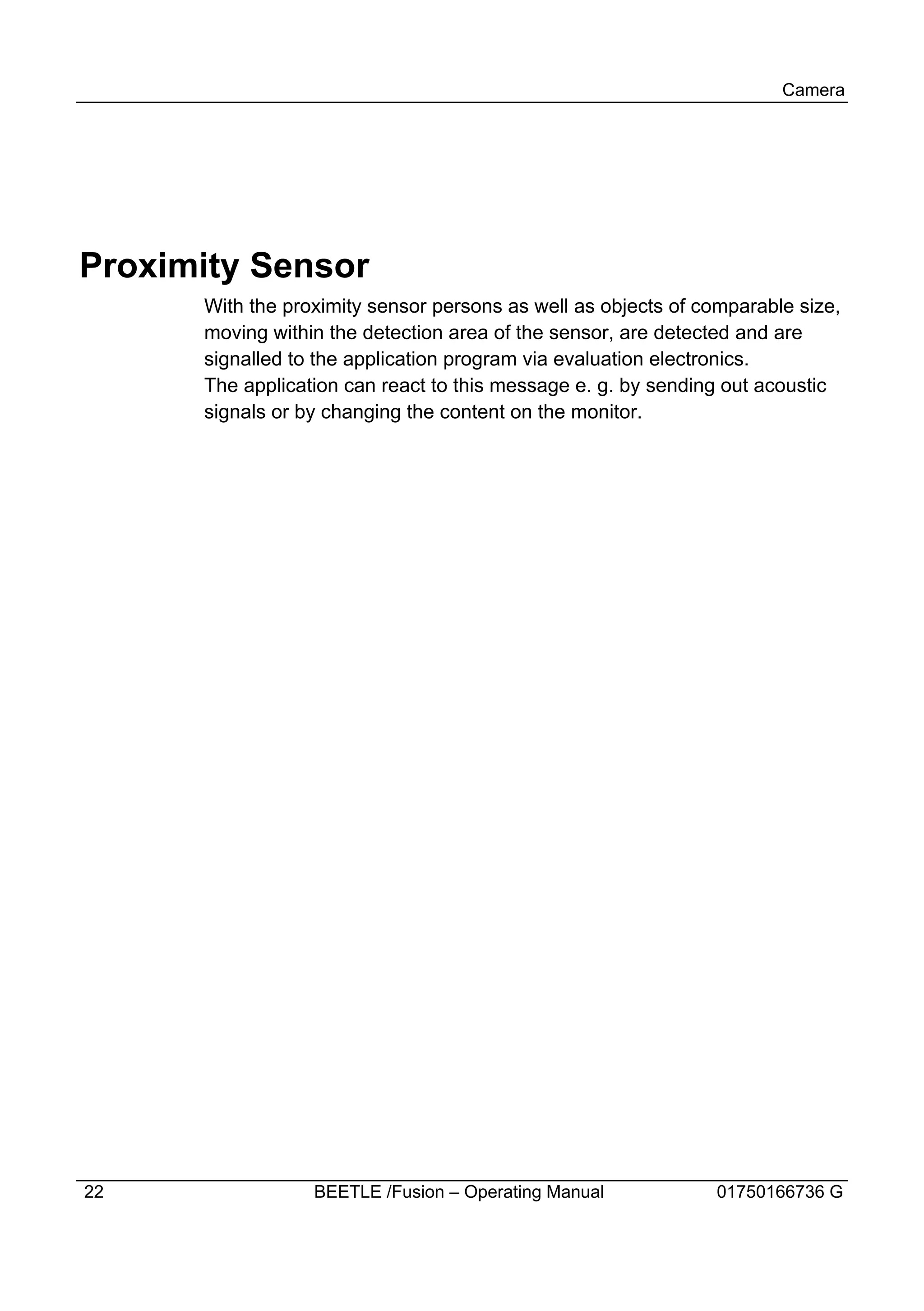 Camera




Proximity Sensor
      With the proximity sensor persons as well as objects of comparable size,
      moving within the detection area of the sensor, are detected and are
      signalled to the application program via evaluation electronics.
      The application can react to this message e. g. by sending out acoustic
      signals or by changing the content on the monitor.




22                BEETLE /Fusion – Operating Manual             01750166736 G
 