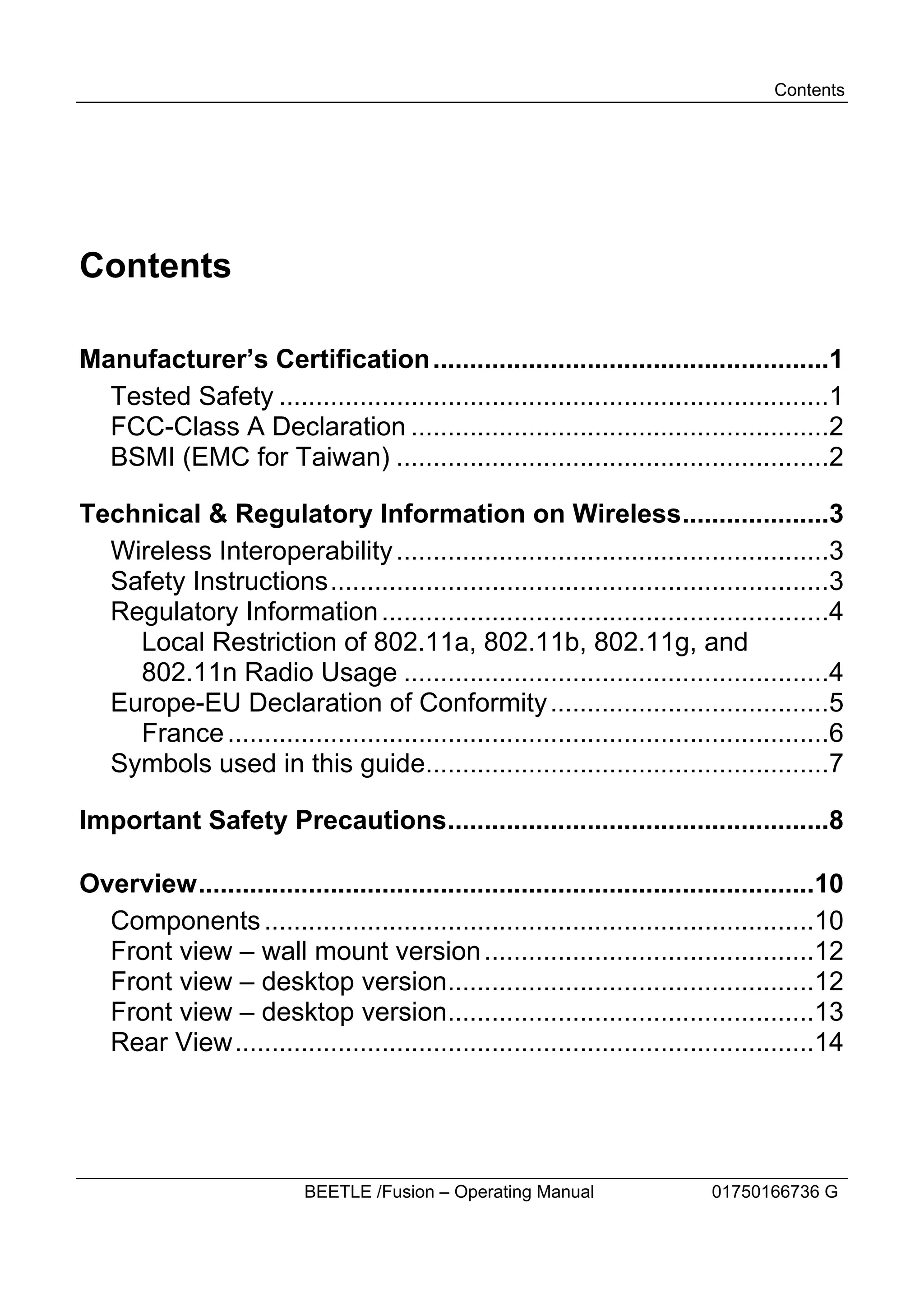 Contents




Contents

Manufacturer’s Certification ......................................................1
  Tested Safety ...........................................................................1
  FCC-Class A Declaration .........................................................2
  BSMI (EMC for Taiwan) ...........................................................2

Technical & Regulatory Information on Wireless....................3
  Wireless Interoperability ...........................................................3
  Safety Instructions....................................................................3
  Regulatory Information .............................................................4
    Local Restriction of 802.11a, 802.11b, 802.11g, and
    802.11n Radio Usage ..........................................................4
  Europe-EU Declaration of Conformity ......................................5
    France ..................................................................................6
  Symbols used in this guide.......................................................7

Important Safety Precautions....................................................8

Overview....................................................................................10
  Components ...........................................................................10
  Front view – wall mount version .............................................12
  Front view – desktop version..................................................12
  Front view – desktop version..................................................13
  Rear View...............................................................................14




                           BEETLE /Fusion – Operating Manual                 01750166736 G
 