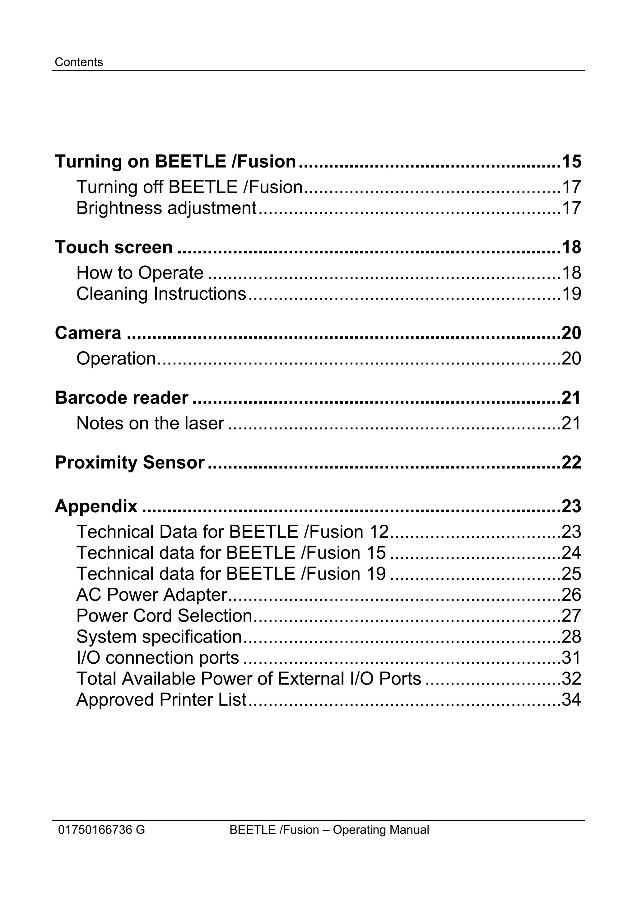 Contents




Turning on BEETLE /Fusion ....................................................15
  Turning off BEETLE /Fusion...................................................17
  Brightness adjustment............................................................17

Touch screen ............................................................................18
  How to Operate ......................................................................18
  Cleaning Instructions..............................................................19

Camera ......................................................................................20
  Operation................................................................................20

Barcode reader .........................................................................21
  Notes on the laser ..................................................................21

Proximity Sensor ......................................................................22

Appendix ...................................................................................23
  Technical Data for BEETLE /Fusion 12..................................23
  Technical data for BEETLE /Fusion 15 ..................................24
  Technical data for BEETLE /Fusion 19 ..................................25
  AC Power Adapter..................................................................26
  Power Cord Selection.............................................................27
  System specification...............................................................28
  I/O connection ports ...............................................................31
  Total Available Power of External I/O Ports ...........................32
  Approved Printer List..............................................................34




01750166736 G                  BEETLE /Fusion – Operating Manual
 