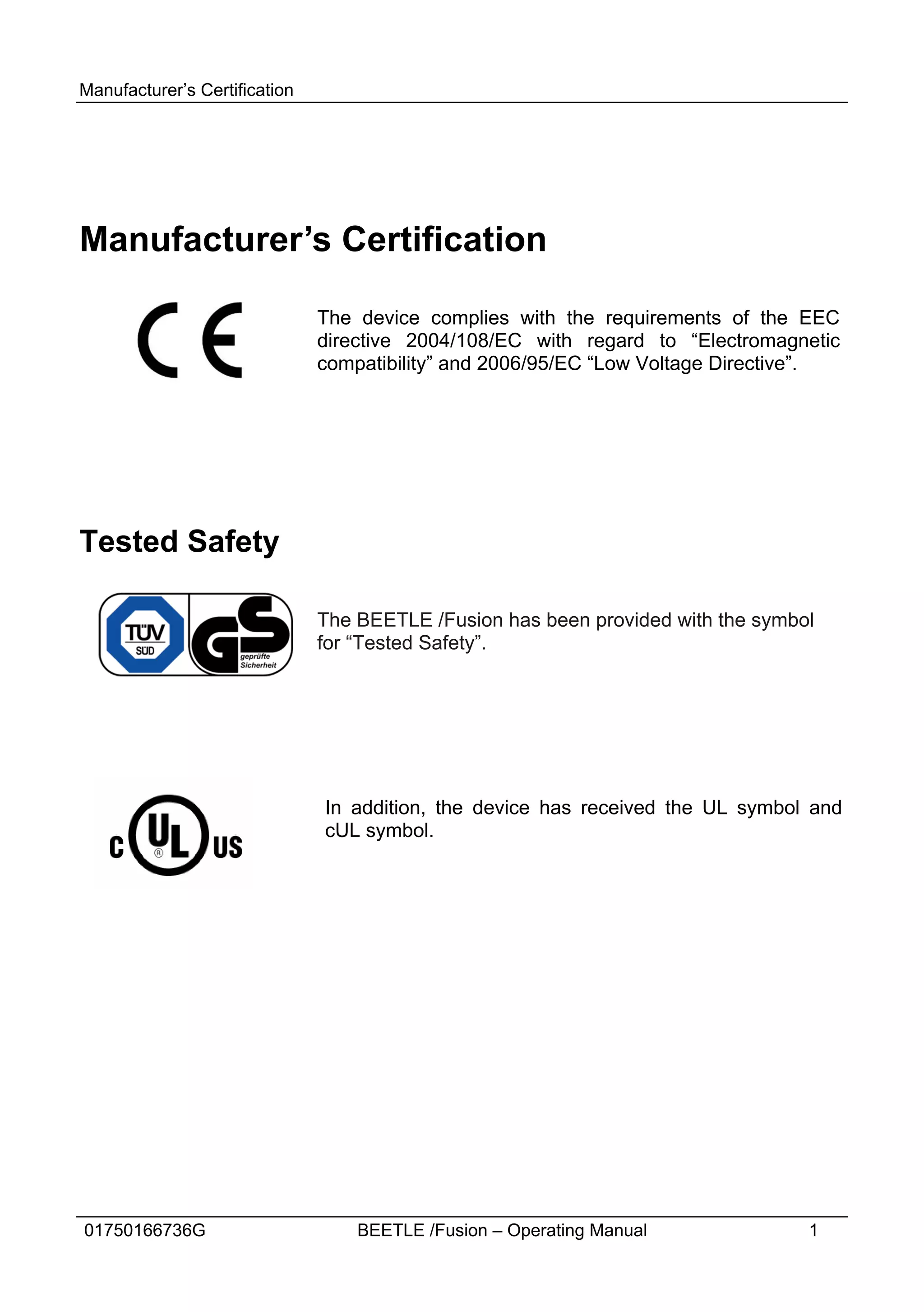 Manufacturer’s Certification




Manufacturer’s Certification

                               The device complies with the requirements of the EEC
                               directive 2004/108/EC with regard to “Electromagnetic
                               compatibility” and 2006/95/EC “Low Voltage Directive”.




Tested Safety

                               The BEETLE /Fusion has been provided with the symbol
                               for “Tested Safety”.




                               In addition, the device has received the UL symbol and
                               cUL symbol.




01750166736G                       BEETLE /Fusion – Operating Manual              1
 
