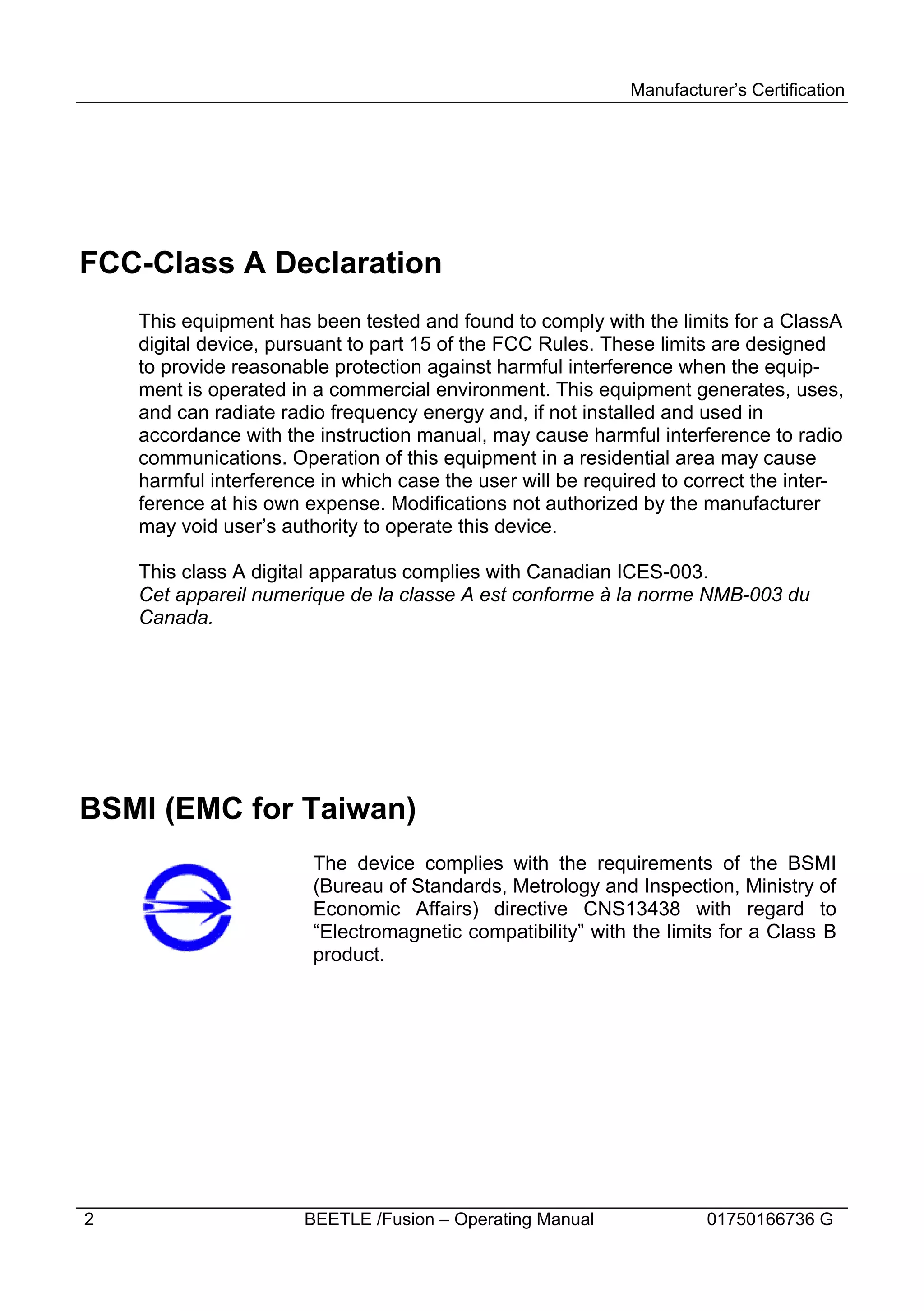 Manufacturer’s Certification




FCC-Class A Declaration
    This equipment has been tested and found to comply with the limits for a ClassA
    digital device, pursuant to part 15 of the FCC Rules. These limits are designed
    to provide reasonable protection against harmful interference when the equip-
    ment is operated in a commercial environment. This equipment generates, uses,
    and can radiate radio frequency energy and, if not installed and used in
    accordance with the instruction manual, may cause harmful interference to radio
    communications. Operation of this equipment in a residential area may cause
    harmful interference in which case the user will be required to correct the inter-
    ference at his own expense. Modifications not authorized by the manufacturer
    may void user’s authority to operate this device.

    This class A digital apparatus complies with Canadian ICES-003.
    Cet appareil numerique de la classe A est conforme à la norme NMB-003 du
    Canada.




BSMI (EMC for Taiwan)
                        The device complies with the requirements of the BSMI
                        (Bureau of Standards, Metrology and Inspection, Ministry of
                        Economic Affairs) directive CNS13438 with regard to
                        “Electromagnetic compatibility” with the limits for a Class B
                        product.




2                      BEETLE /Fusion – Operating Manual              01750166736 G
 