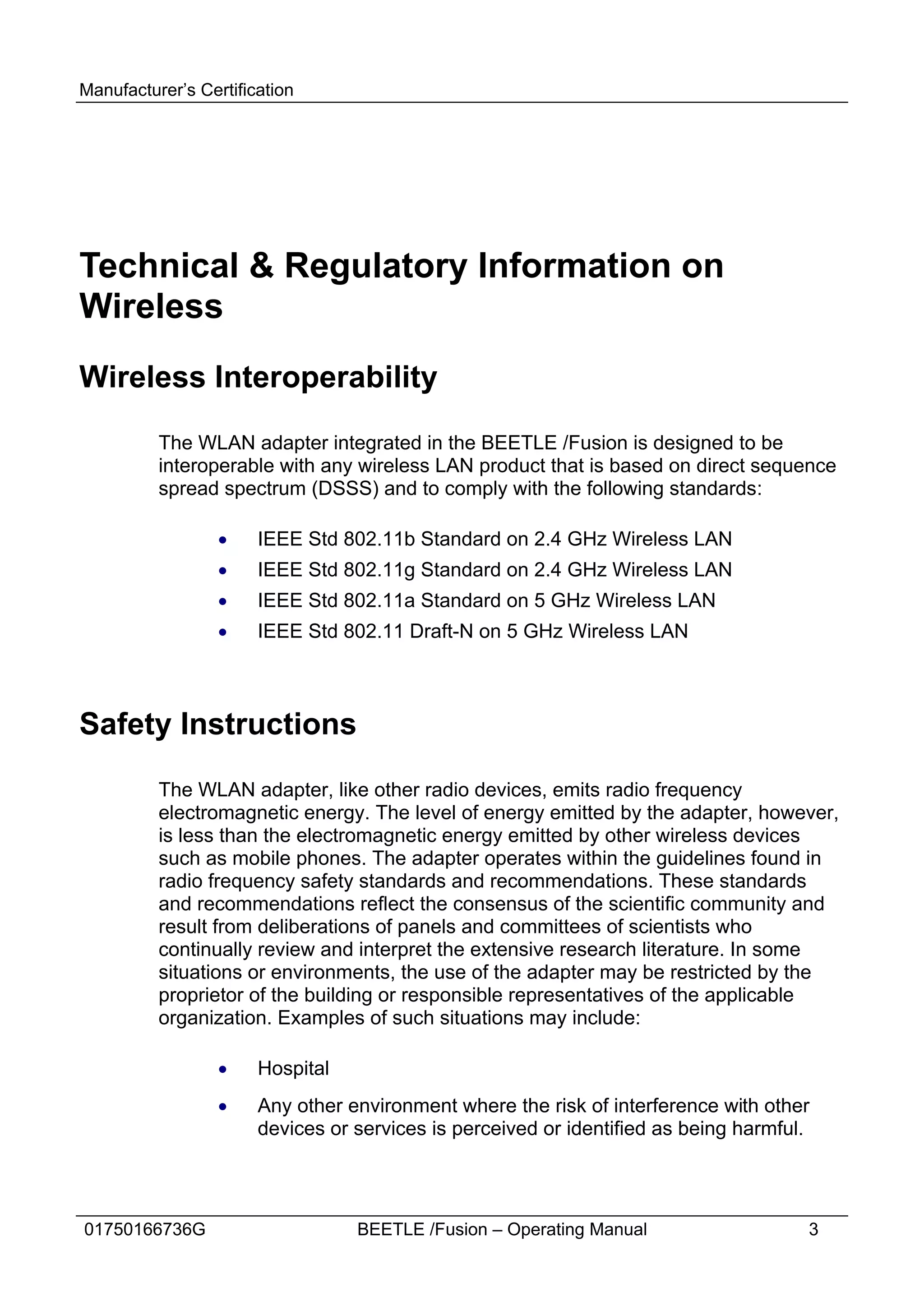 Manufacturer’s Certification




Technical & Regulatory Information on
Wireless
Wireless Interoperability

          The WLAN adapter integrated in the BEETLE /Fusion is designed to be
          interoperable with any wireless LAN product that is based on direct sequence
          spread spectrum (DSSS) and to comply with the following standards:

                  ·    IEEE Std 802.11b Standard on 2.4 GHz Wireless LAN
                  ·    IEEE Std 802.11g Standard on 2.4 GHz Wireless LAN
                  ·    IEEE Std 802.11a Standard on 5 GHz Wireless LAN
                  ·    IEEE Std 802.11 Draft-N on 5 GHz Wireless LAN



Safety Instructions

          The WLAN adapter, like other radio devices, emits radio frequency
          electromagnetic energy. The level of energy emitted by the adapter, however,
          is less than the electromagnetic energy emitted by other wireless devices
          such as mobile phones. The adapter operates within the guidelines found in
          radio frequency safety standards and recommendations. These standards
          and recommendations reflect the consensus of the scientific community and
          result from deliberations of panels and committees of scientists who
          continually review and interpret the extensive research literature. In some
          situations or environments, the use of the adapter may be restricted by the
          proprietor of the building or responsible representatives of the applicable
          organization. Examples of such situations may include:

                  ·    Hospital
                  ·    Any other environment where the risk of interference with other
                       devices or services is perceived or identified as being harmful.




01750166736G                      BEETLE /Fusion – Operating Manual                   3
 