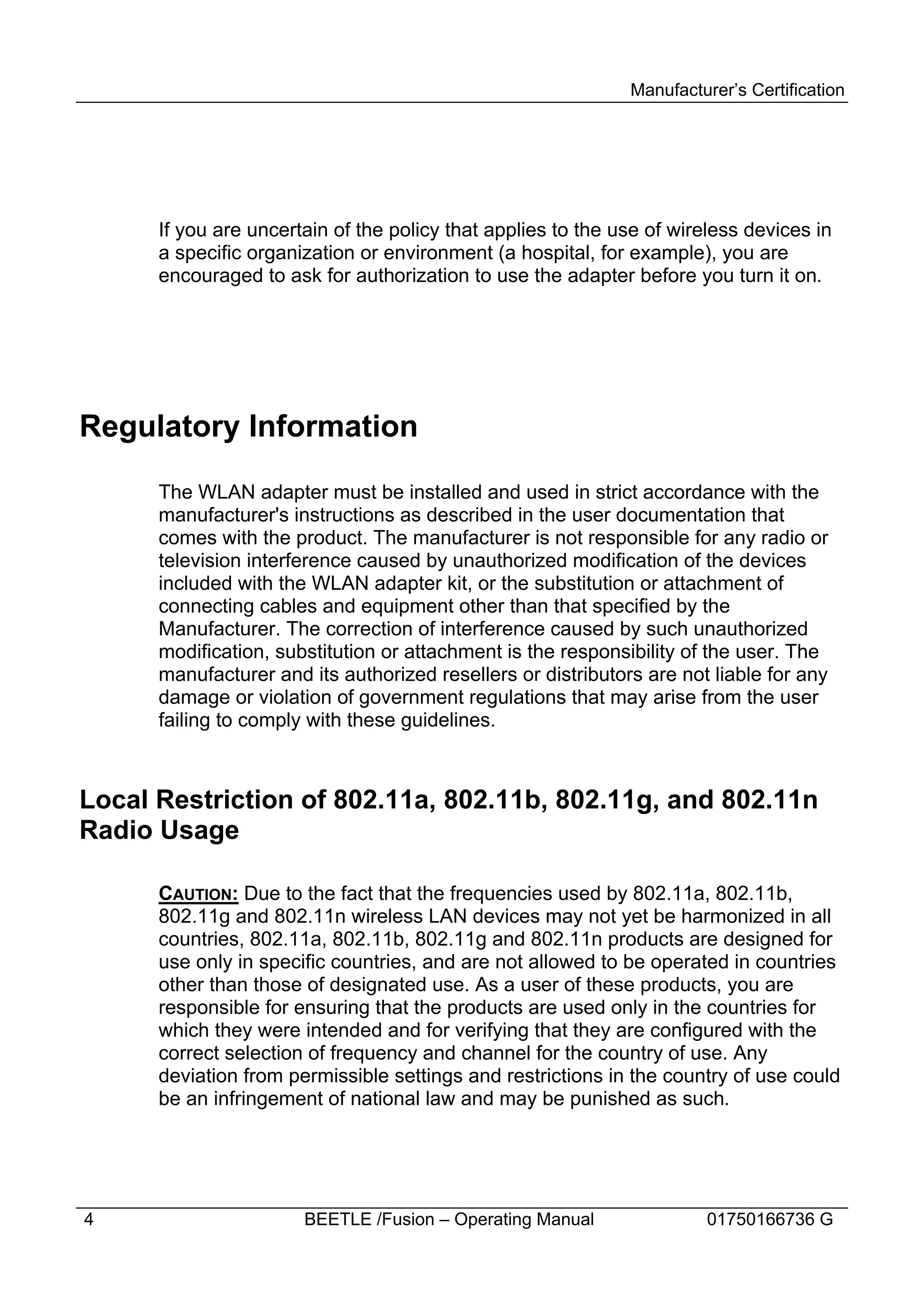 Manufacturer’s Certification




      If you are uncertain of the policy that applies to the use of wireless devices in
      a specific organization or environment (a hospital, for example), you are
      encouraged to ask for authorization to use the adapter before you turn it on.




Regulatory Information

      The WLAN adapter must be installed and used in strict accordance with the
      manufacturer's instructions as described in the user documentation that
      comes with the product. The manufacturer is not responsible for any radio or
      television interference caused by unauthorized modification of the devices
      included with the WLAN adapter kit, or the substitution or attachment of
      connecting cables and equipment other than that specified by the
      Manufacturer. The correction of interference caused by such unauthorized
      modification, substitution or attachment is the responsibility of the user. The
      manufacturer and its authorized resellers or distributors are not liable for any
      damage or violation of government regulations that may arise from the user
      failing to comply with these guidelines.



Local Restriction of 802.11a, 802.11b, 802.11g, and 802.11n
Radio Usage

      CAUTION: Due to the fact that the frequencies used by 802.11a, 802.11b,
      802.11g and 802.11n wireless LAN devices may not yet be harmonized in all
      countries, 802.11a, 802.11b, 802.11g and 802.11n products are designed for
      use only in specific countries, and are not allowed to be operated in countries
      other than those of designated use. As a user of these products, you are
      responsible for ensuring that the products are used only in the countries for
      which they were intended and for verifying that they are configured with the
      correct selection of frequency and channel for the country of use. Any
      deviation from permissible settings and restrictions in the country of use could
      be an infringement of national law and may be punished as such.




4                      BEETLE /Fusion – Operating Manual               01750166736 G
 