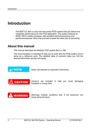 Introduction




Introduction
          The BEETLE /i8A is a low-cost low power POS system that can deliver the
          necessary performance for the POS application. The system features an
          INTEL 45nm mobile processor with excellent performance/price and
          performance/power ratios that promise to lower the total cost of ownership.



About this manual
        This manual describes the Modular POS system BEETLE /i8A.
        This documentation is intended to help you to work with the POS system and to
        serve as a reference work. The detailed table of contents helps you find the
        desired information quickly and easily.





 NOTE                       Notes call attention to important information.




    !   CAUTION             Cautions are included to help you avoid damaging
                            hardware or losing data.




    ! WARNING               Warnings indicate conditions that, if not observed, can
                            cause personal injury.




5                  BEETLE /i8A POS System – Operating Manual                 01750185706 D
 
